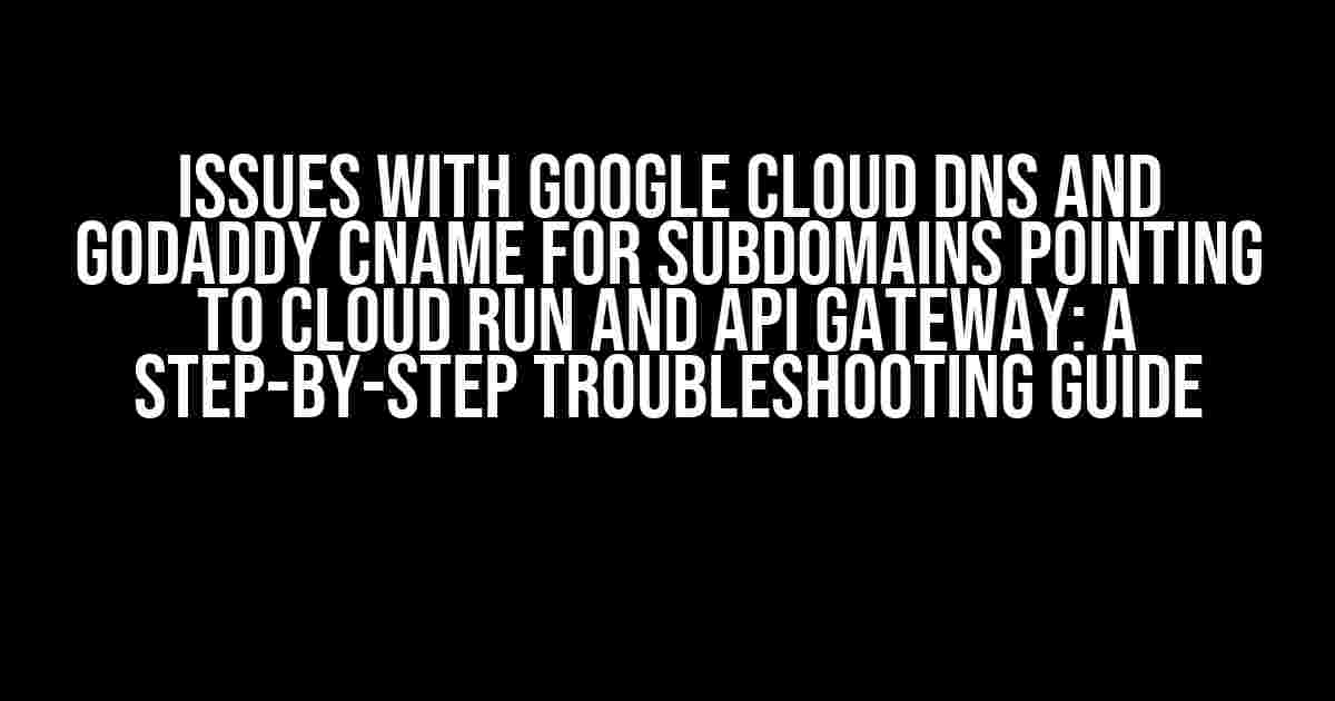 Issues with Google Cloud DNS and GoDaddy CNAME for Subdomains Pointing to Cloud Run and API Gateway: A Step-by-Step Troubleshooting Guide